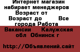 Интернет-магазин набирает менеджеров › Возраст от ­ 18 › Возраст до ­ 58 - Все города Работа » Вакансии   . Калужская обл.,Обнинск г.